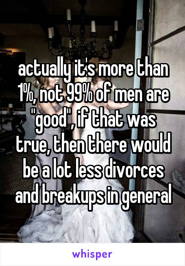 actually it's more than 1%, not 99% of men are "good", if that was true, then there would be a lot less divorces and breakups in general