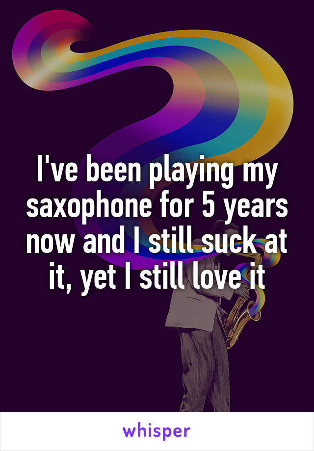 I've been playing my saxophone for 5 years now and I still suck at it, yet I still love it