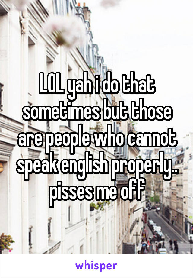 LOL yah i do that sometimes but those are people who cannot speak english properly.. pisses me off