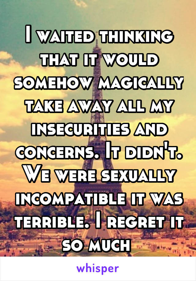I waited thinking that it would somehow magically take away all my insecurities and concerns. It didn't. We were sexually incompatible it was terrible. I regret it so much 