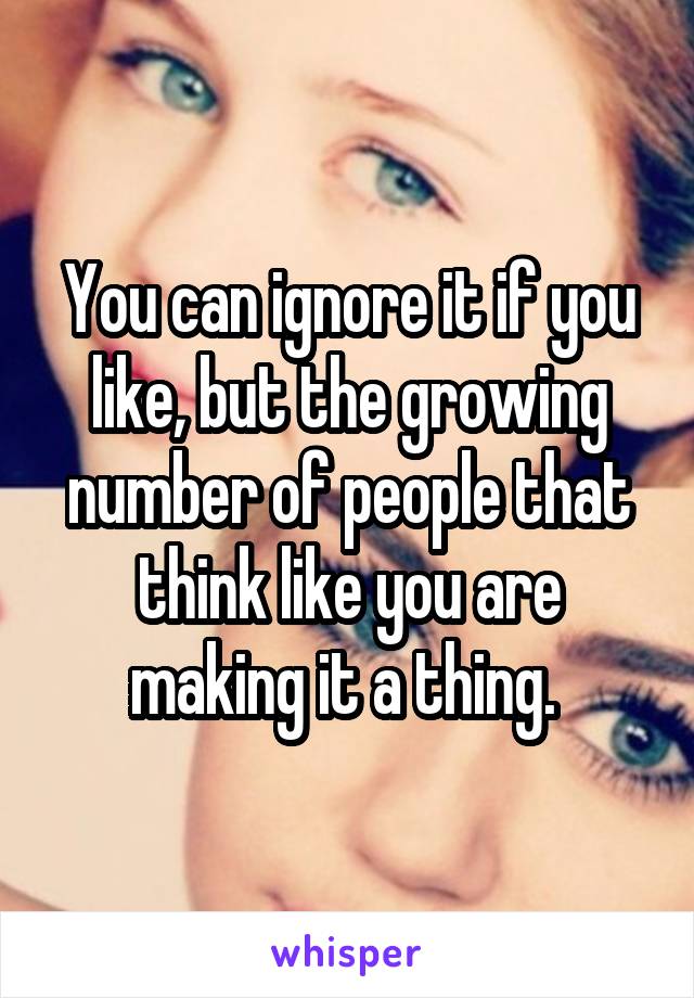 You can ignore it if you like, but the growing number of people that think like you are making it a thing. 