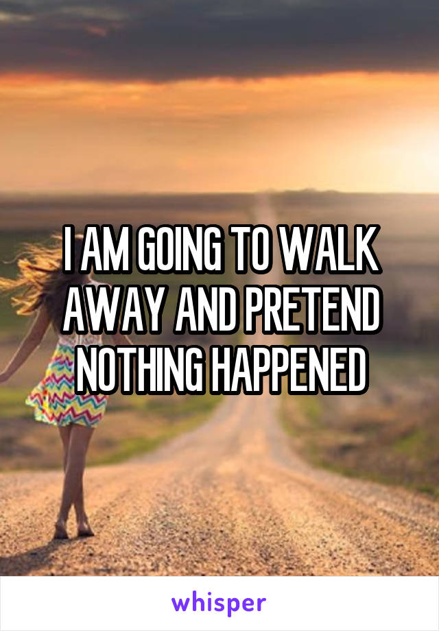 I AM GOING TO WALK AWAY AND PRETEND NOTHING HAPPENED