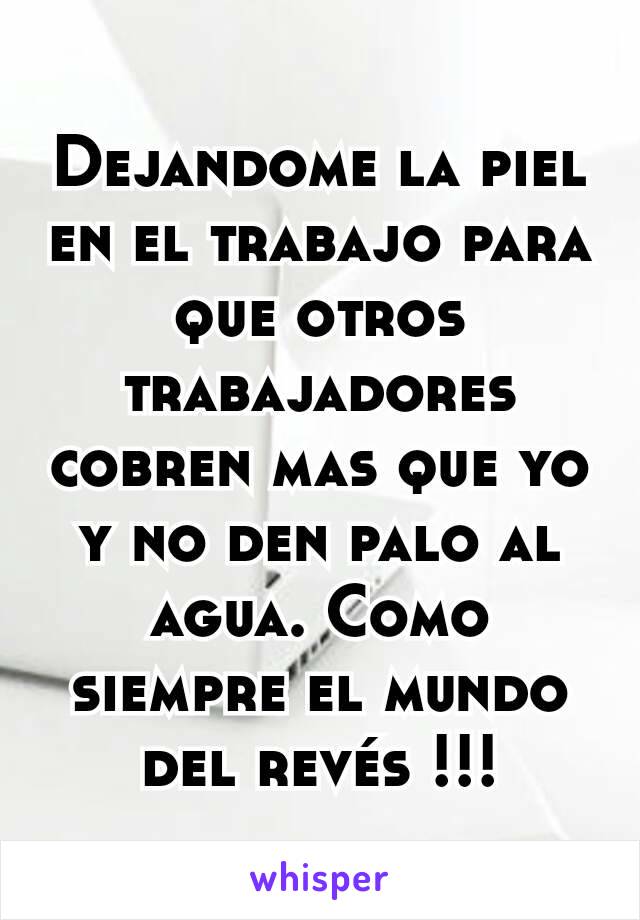 Dejandome la piel en el trabajo para que otros trabajadores cobren mas que yo y no den palo al agua. Como siempre el mundo del revés !!!