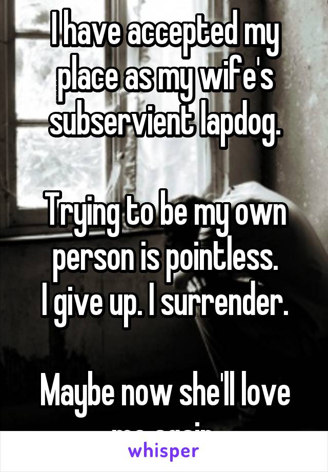 I have accepted my place as my wife's subservient lapdog.

Trying to be my own person is pointless.
I give up. I surrender.

Maybe now she'll love me again.