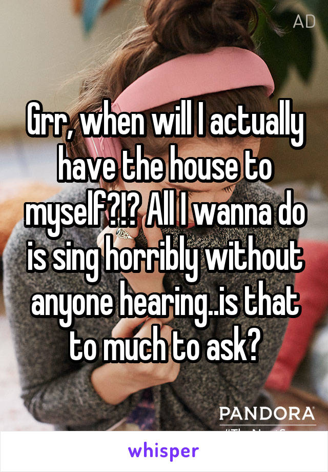 Grr, when will I actually have the house to myself?!? All I wanna do is sing horribly without anyone hearing..is that to much to ask?