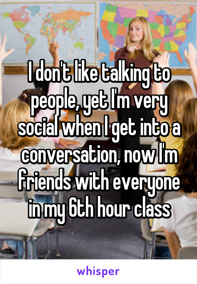 I don't like talking to people, yet I'm very social when I get into a conversation, now I'm friends with everyone in my 6th hour class