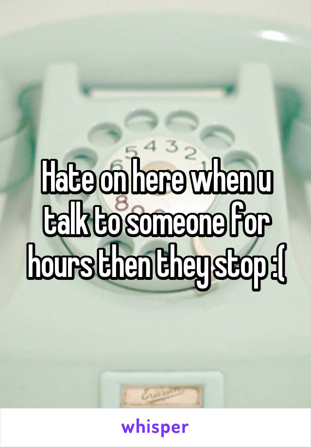 Hate on here when u talk to someone for hours then they stop :(