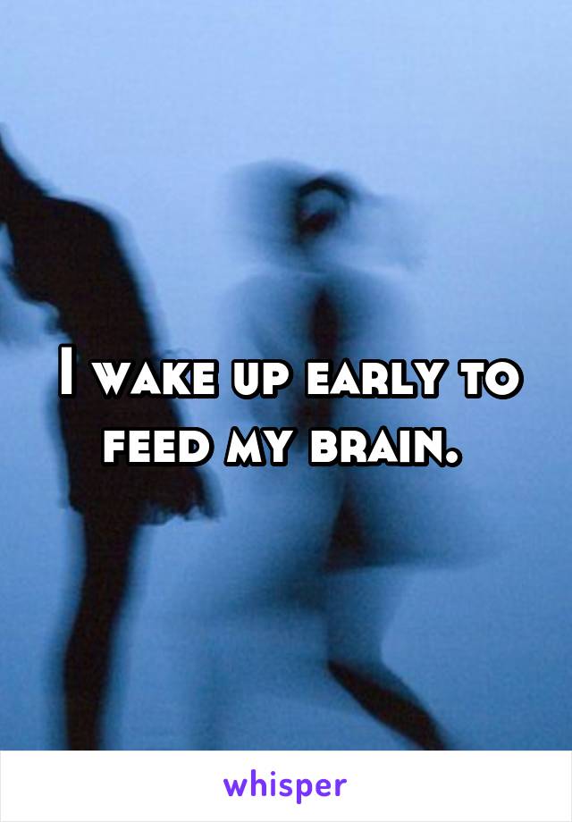 I wake up early to feed my brain. 