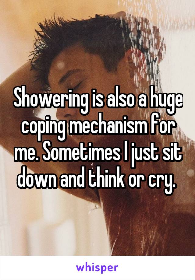 Showering is also a huge coping mechanism for me. Sometimes I just sit down and think or cry. 