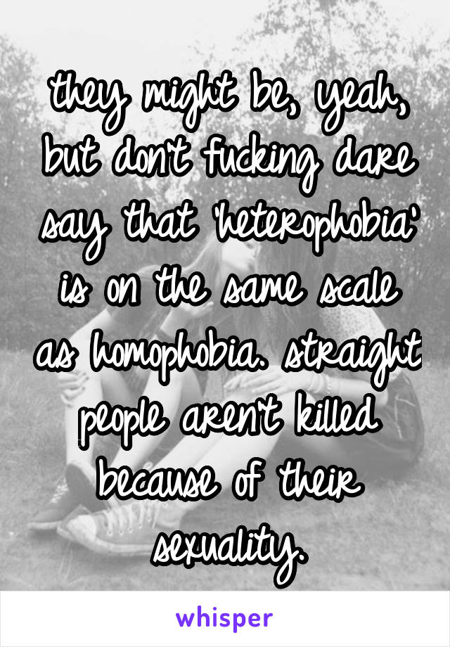 they might be, yeah, but don't fucking dare say that 'heterophobia' is on the same scale as homophobia. straight people aren't killed because of their sexuality.