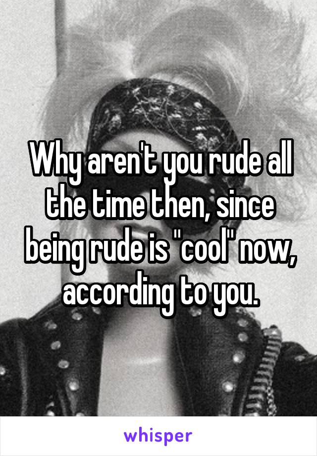 Why aren't you rude all the time then, since being rude is "cool" now, according to you.