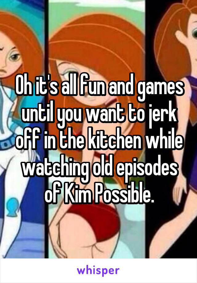 Oh it's all fun and games until you want to jerk off in the kitchen while watching old episodes of Kim Possible.