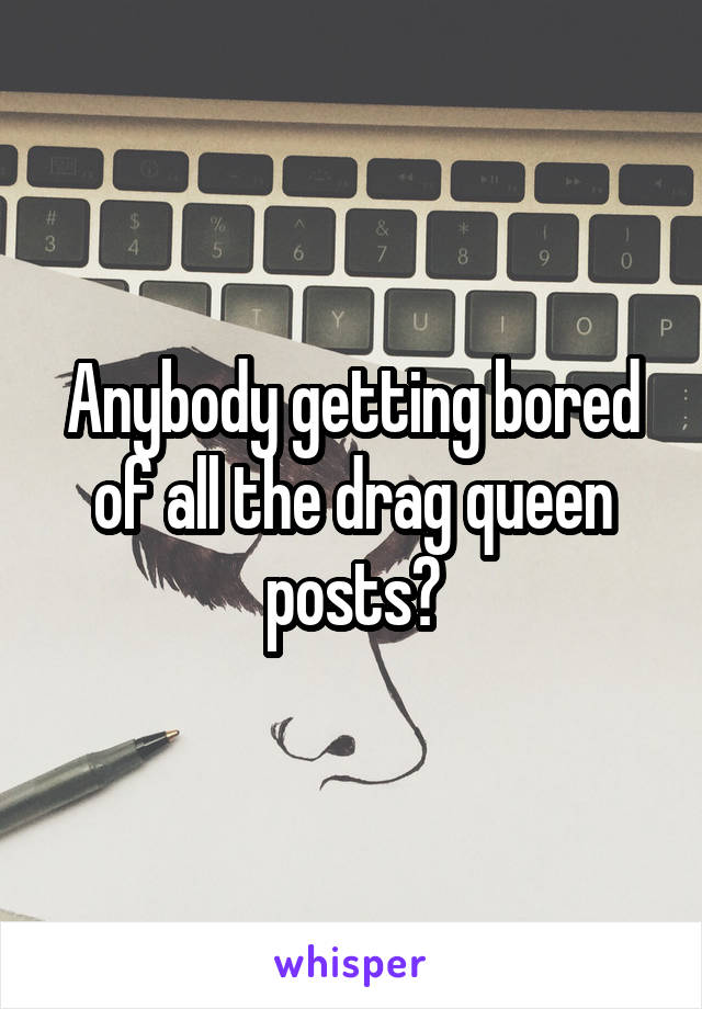 Anybody getting bored of all the drag queen posts?