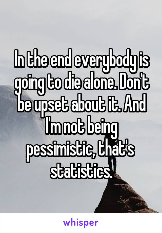 In the end everybody is going to die alone. Don't be upset about it. And I'm not being pessimistic, that's  statistics.