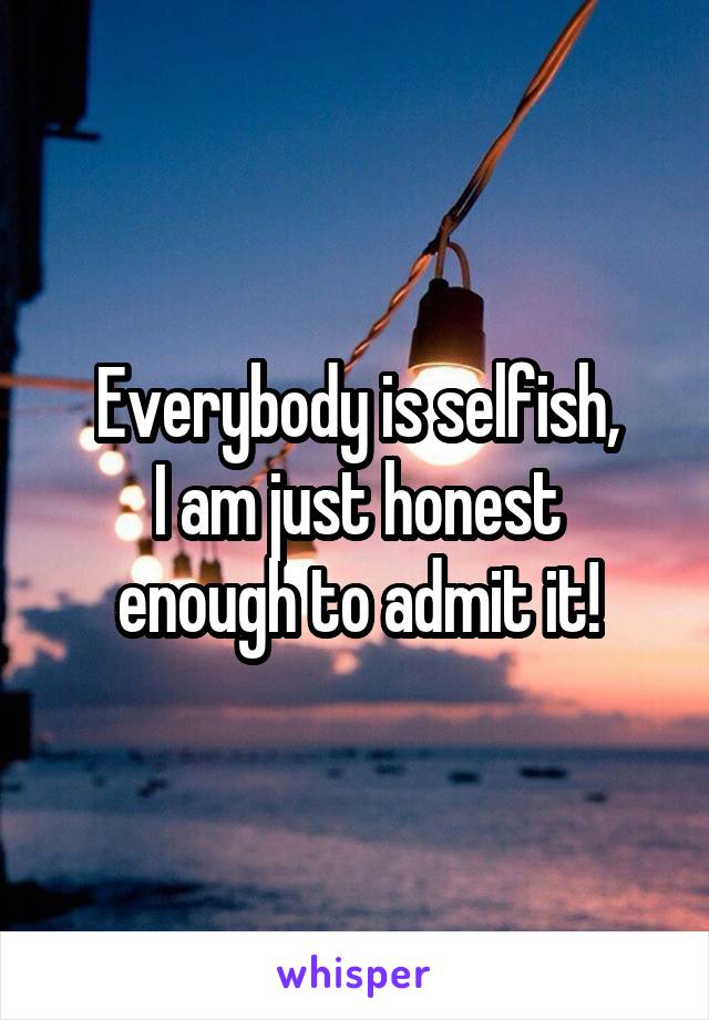 Everybody is selfish,
I am just honest enough to admit it!