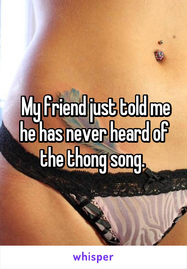  My friend just told me he has never heard of the thong song. 