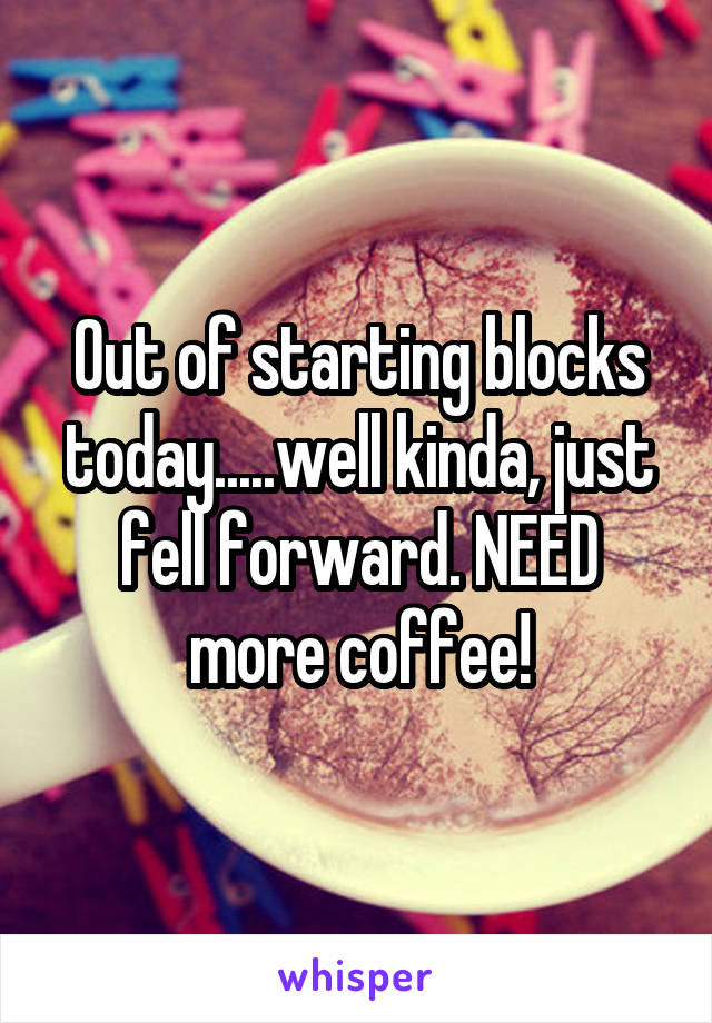 Out of starting blocks today.....well kinda, just fell forward. NEED more coffee!