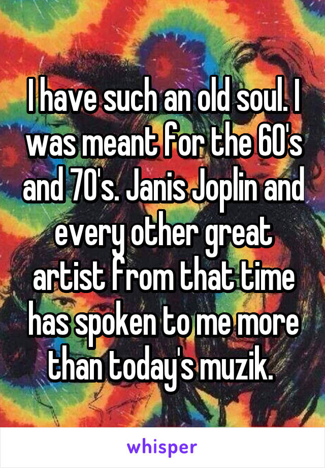 I have such an old soul. I was meant for the 60's and 70's. Janis Joplin and every other great artist from that time has spoken to me more than today's muzik. 