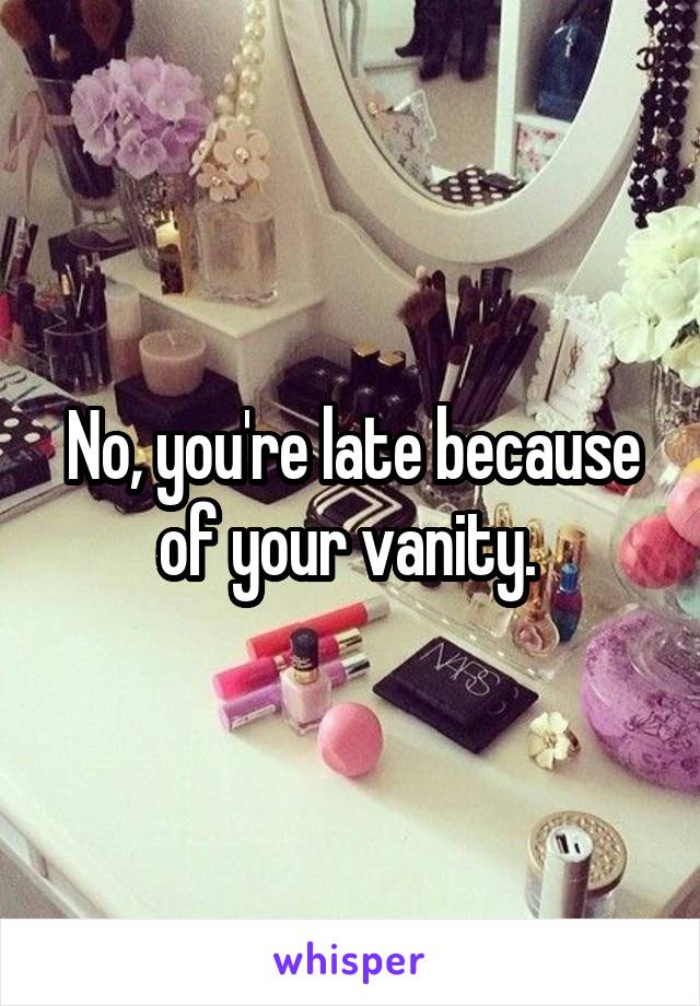 No, you're late because of your vanity. 