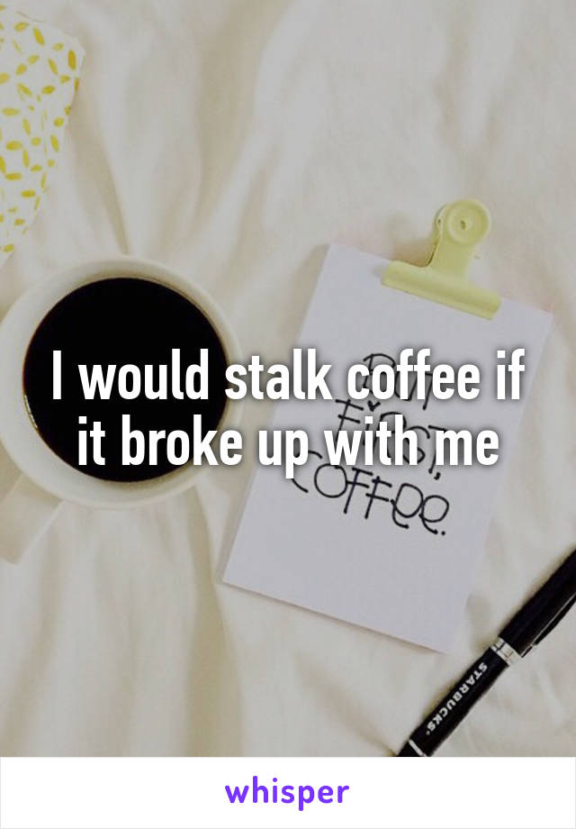 I would stalk coffee if it broke up with me