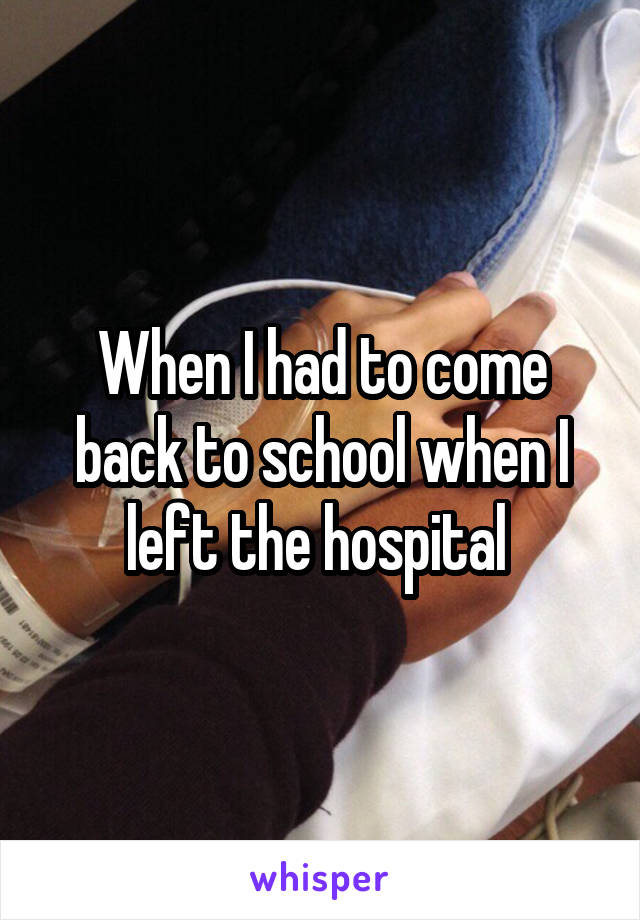 When I had to come back to school when I left the hospital 