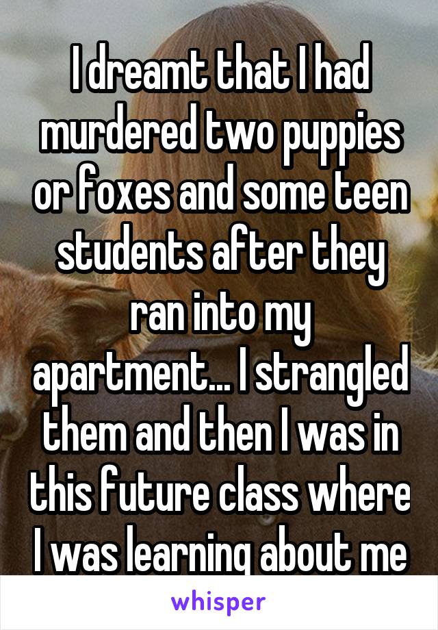 I dreamt that I had murdered two puppies or foxes and some teen students after they ran into my apartment... I strangled them and then I was in this future class where I was learning about me