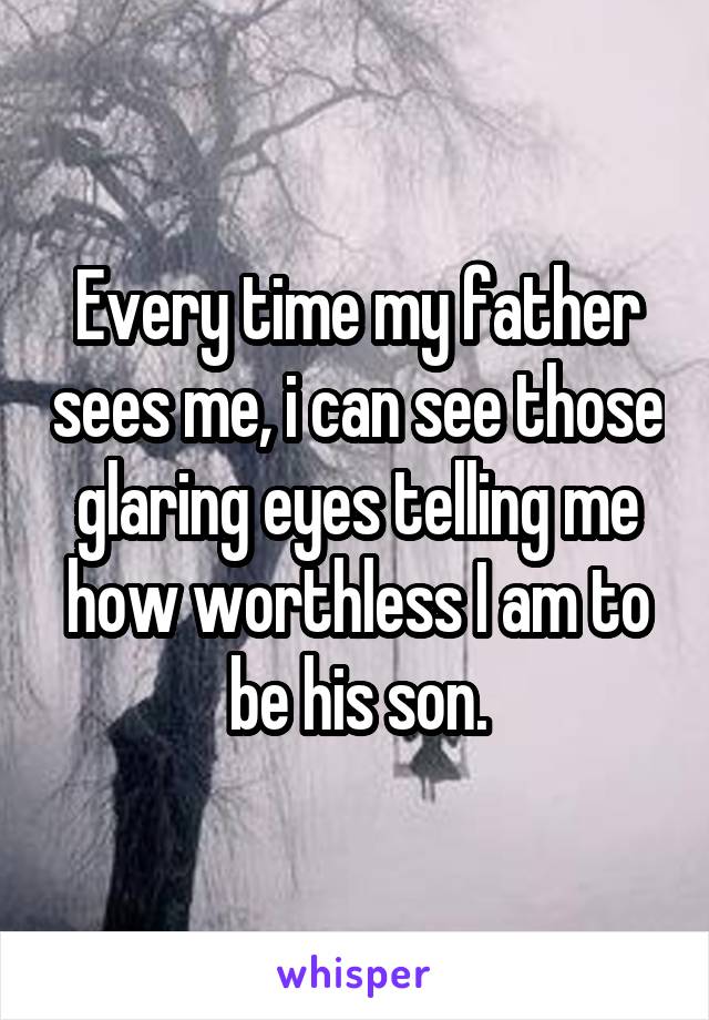 Every time my father sees me, i can see those glaring eyes telling me how worthless I am to be his son.