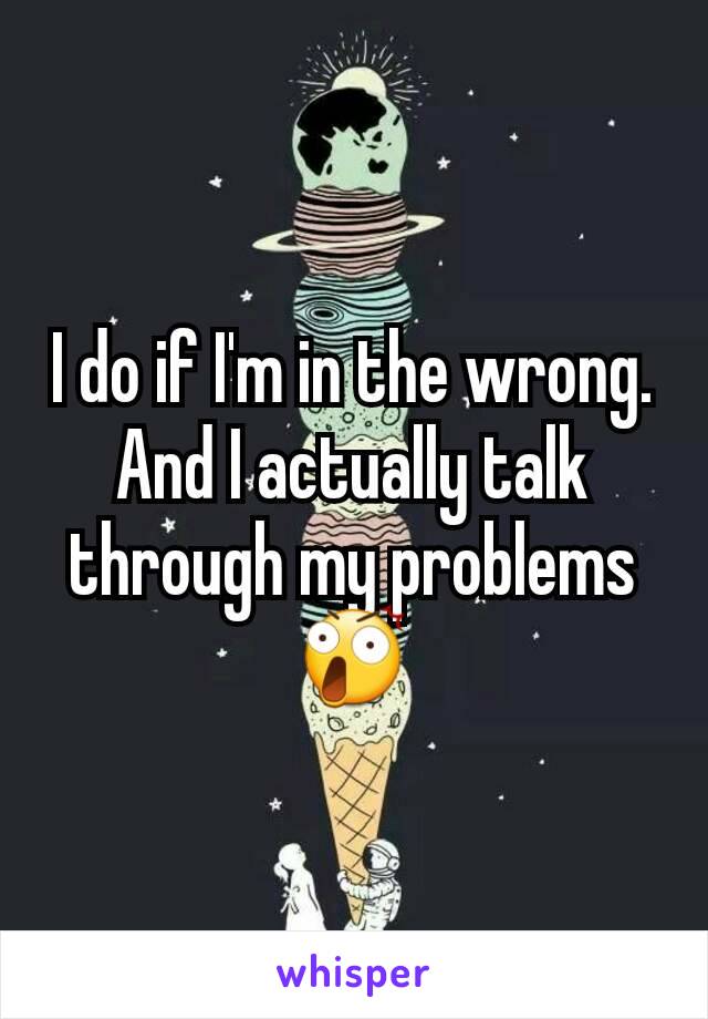 I do if I'm in the wrong.
And I actually talk through my problems 😲