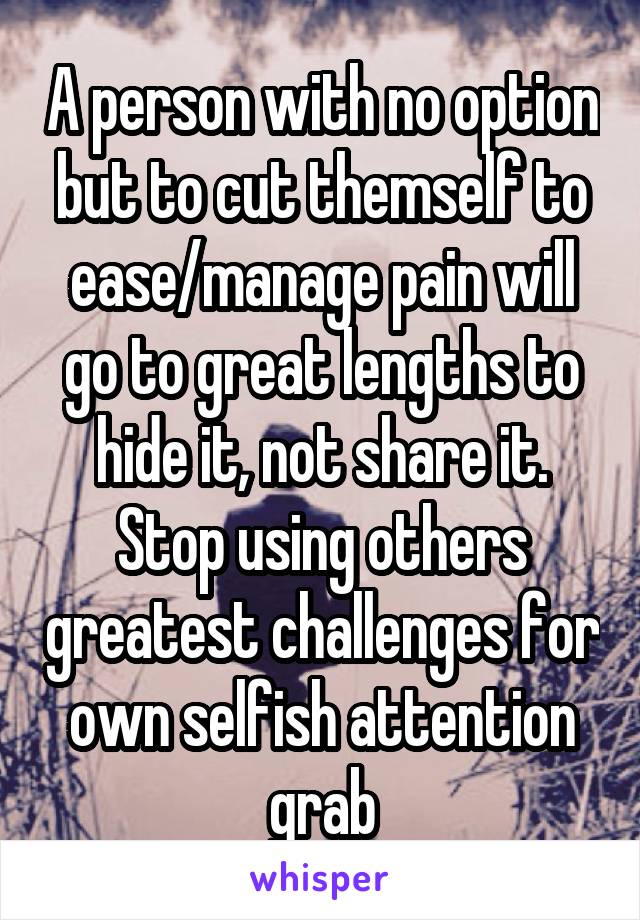 A person with no option but to cut themself to ease/manage pain will go to great lengths to hide it, not share it. Stop using others greatest challenges for own selfish attention grab