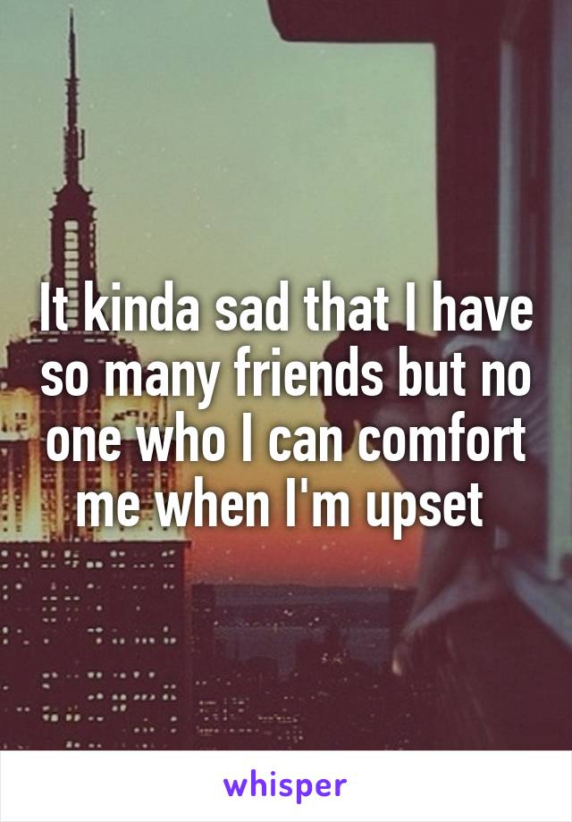 It kinda sad that I have so many friends but no one who I can comfort me when I'm upset 