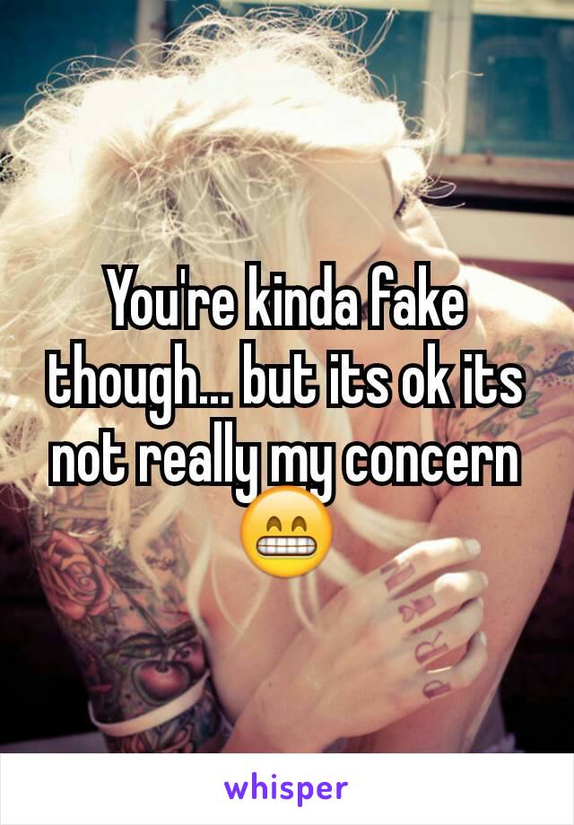 You're kinda fake though... but its ok its not really my concern😁