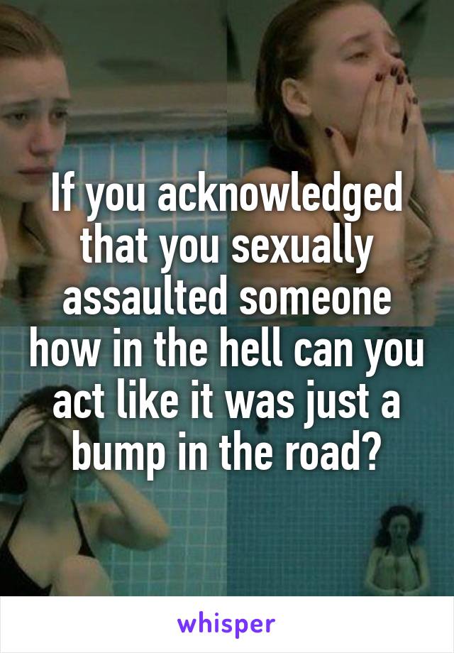 If you acknowledged that you sexually assaulted someone how in the hell can you act like it was just a bump in the road?