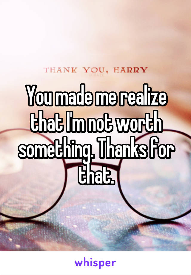 You made me realize that I'm not worth something. Thanks for that.