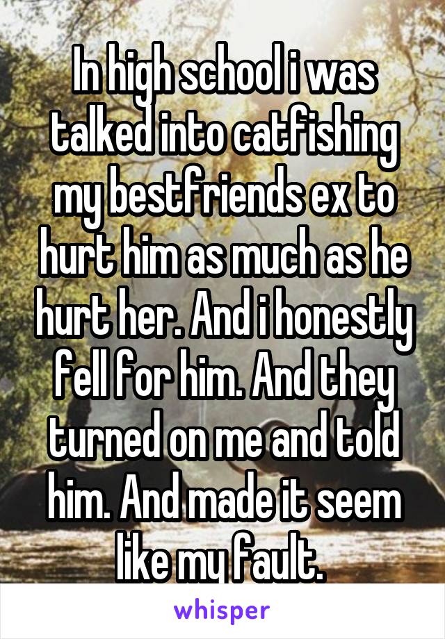 In high school i was talked into catfishing my bestfriends ex to hurt him as much as he hurt her. And i honestly fell for him. And they turned on me and told him. And made it seem like my fault. 