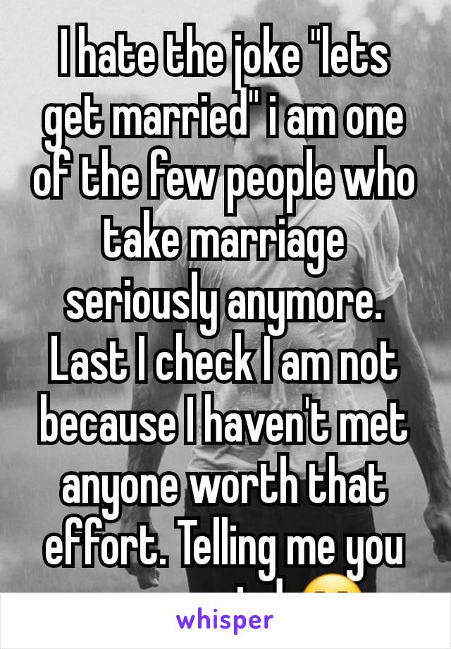 I hate the joke "lets get married" i am one of the few people who take marriage seriously anymore. Last I check I am not because I haven't met anyone worth that effort. Telling me you are married 😒