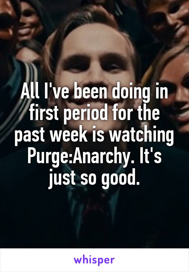 All I've been doing in first period for the past week is watching Purge:Anarchy. It's just so good.