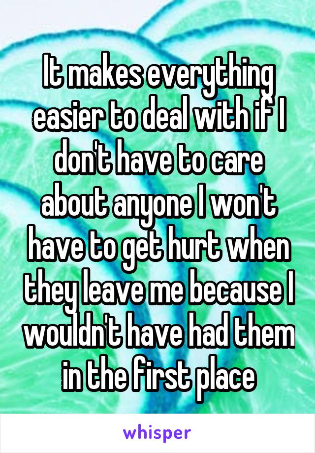 It makes everything easier to deal with if I don't have to care about anyone I won't have to get hurt when they leave me because I wouldn't have had them in the first place