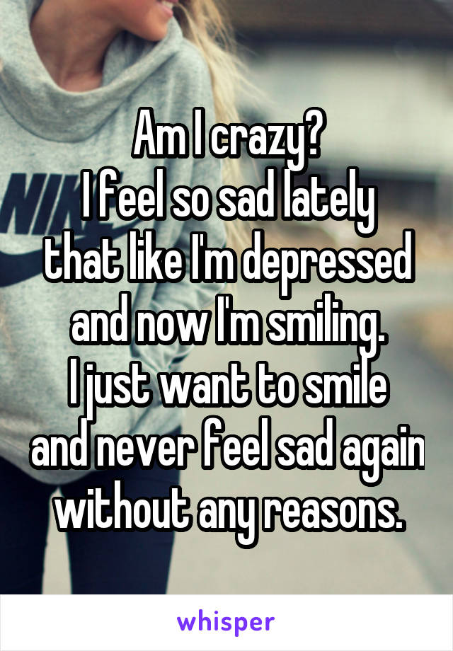 Am I crazy?
I feel so sad lately that like I'm depressed and now I'm smiling.
I just want to smile and never feel sad again without any reasons.