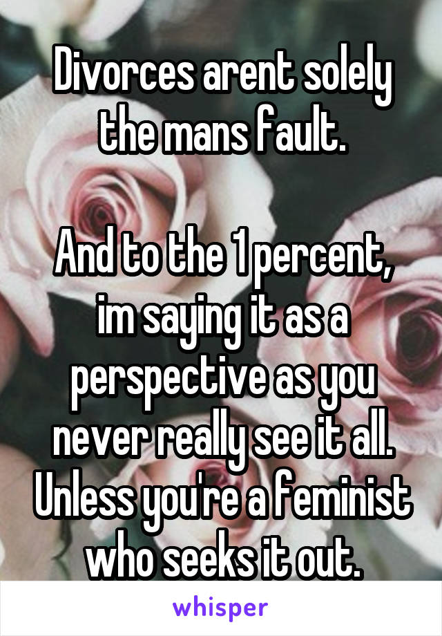 Divorces arent solely the mans fault.

And to the 1 percent, im saying it as a perspective as you never really see it all. Unless you're a feminist who seeks it out.