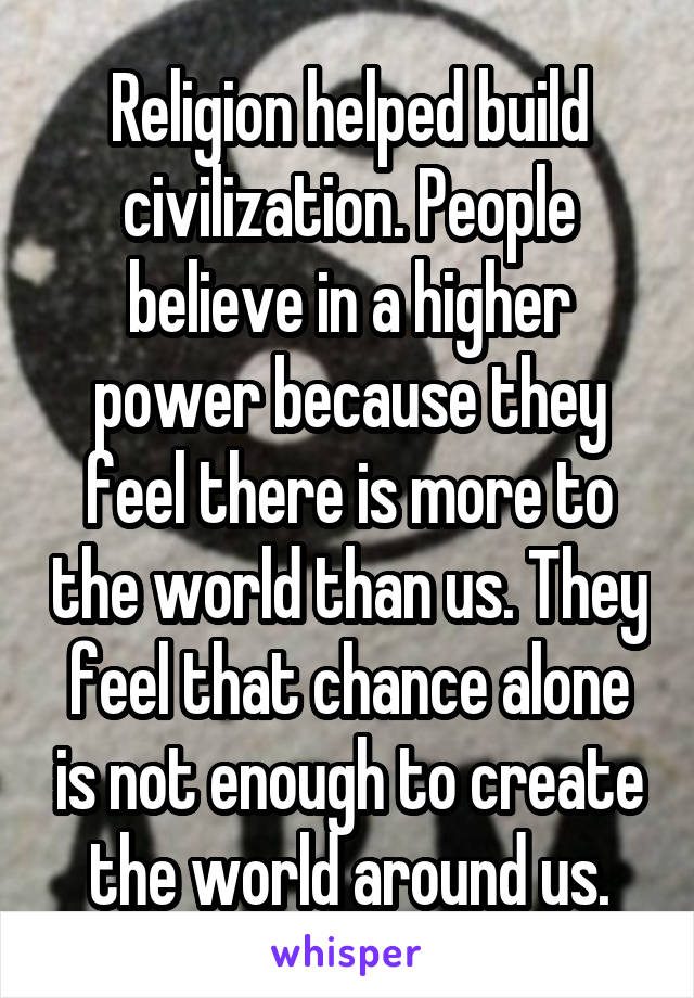 Religion helped build civilization. People believe in a higher power because they feel there is more to the world than us. They feel that chance alone is not enough to create the world around us.