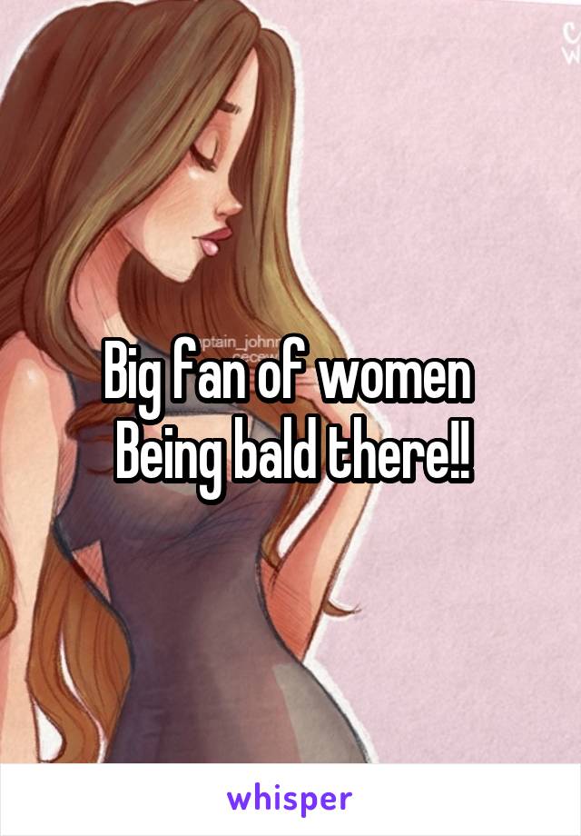 Big fan of women 
Being bald there!!