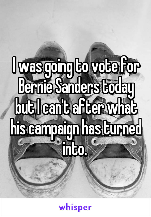 I was going to vote for Bernie Sanders today but I can't after what his campaign has turned into. 