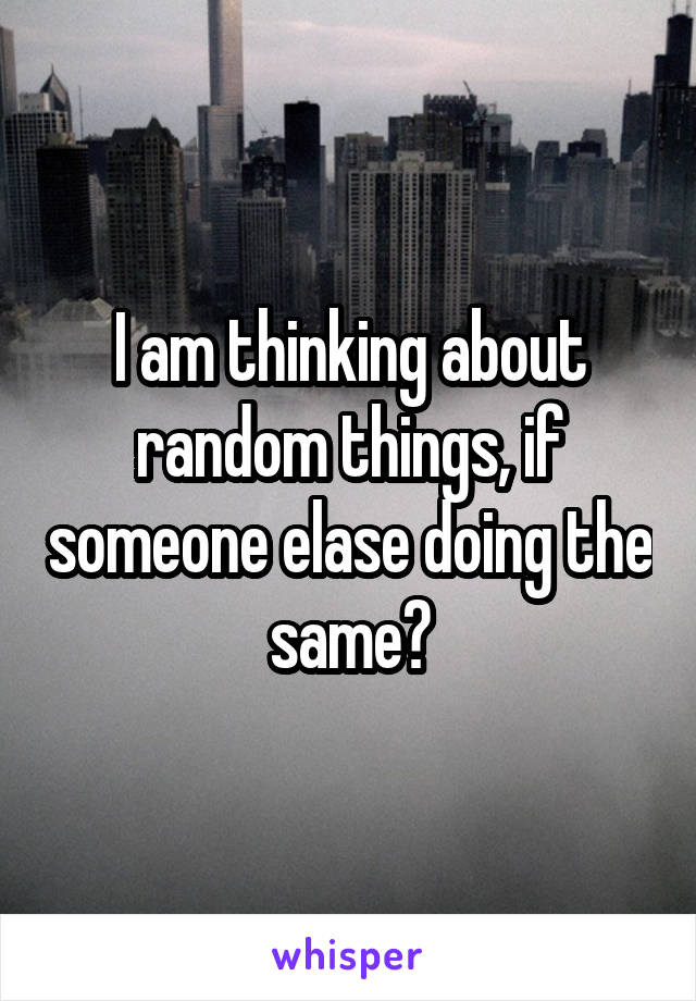 I am thinking about random things, if someone elase doing the same?