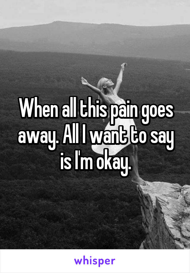 When all this pain goes away. All I want to say is I'm okay.