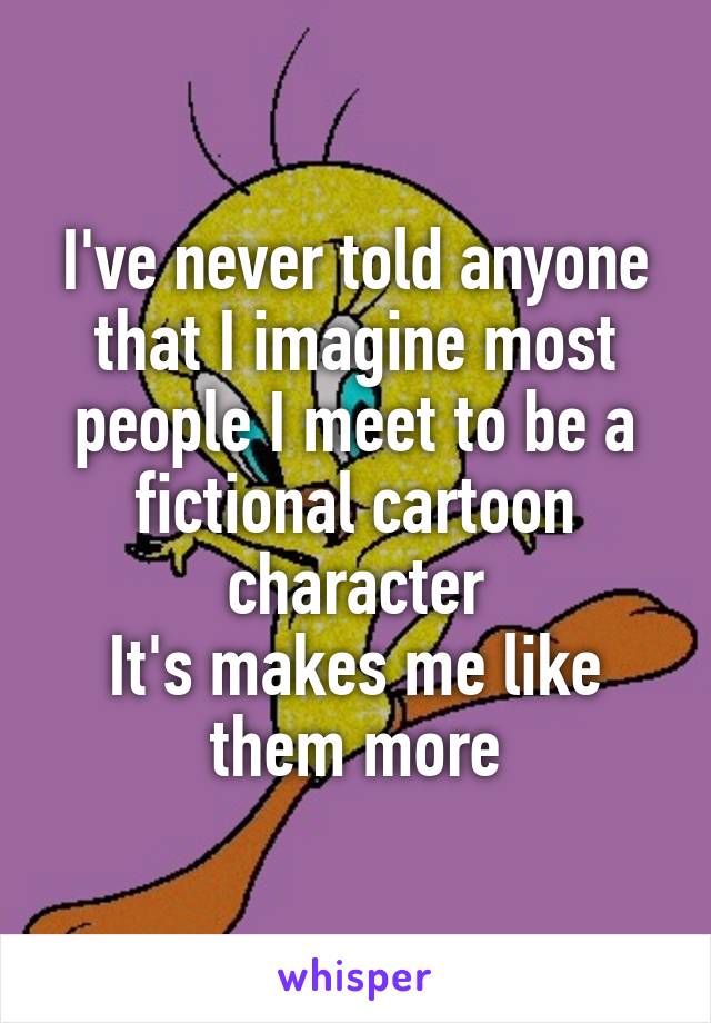 I've never told anyone that I imagine most people I meet to be a fictional cartoon character
It's makes me like them more