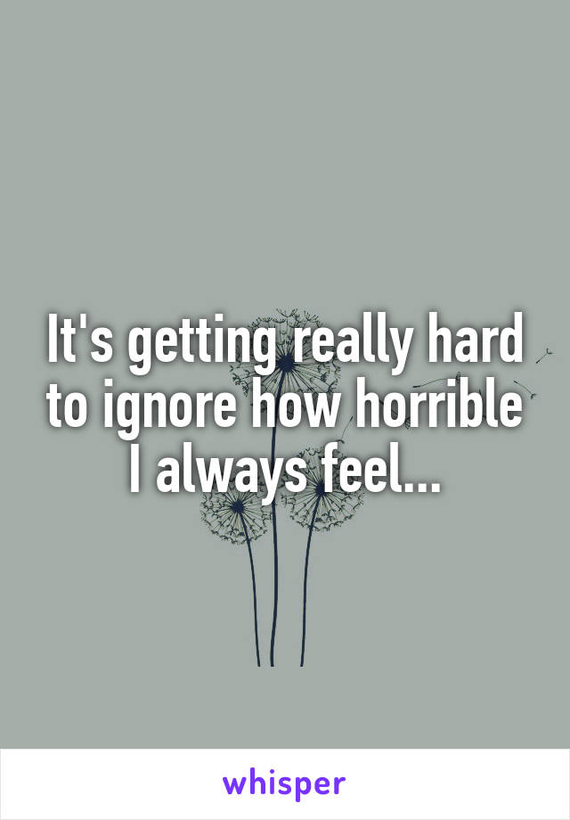 It's getting really hard to ignore how horrible I always feel...