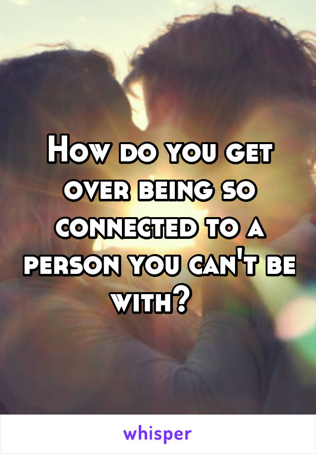 How do you get over being so connected to a person you can't be with?  