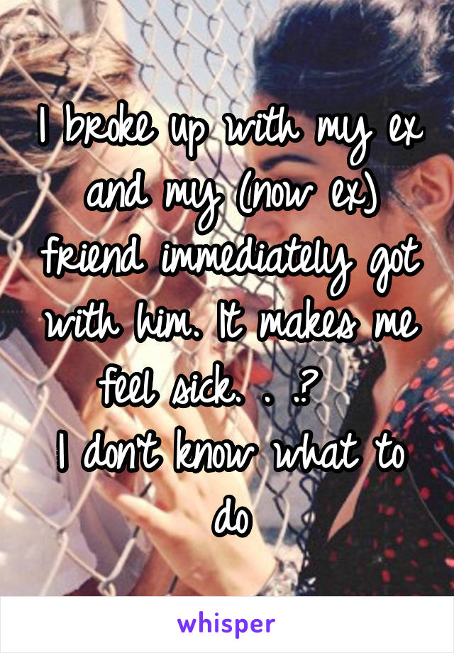 I broke up with my ex and my (now ex) friend immediately got with him. It makes me feel sick. . .😒  
I don't know what to do