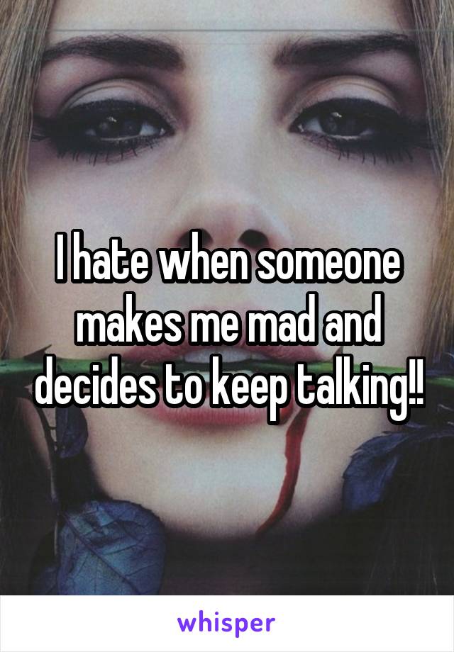 I hate when someone makes me mad and decides to keep talking!!