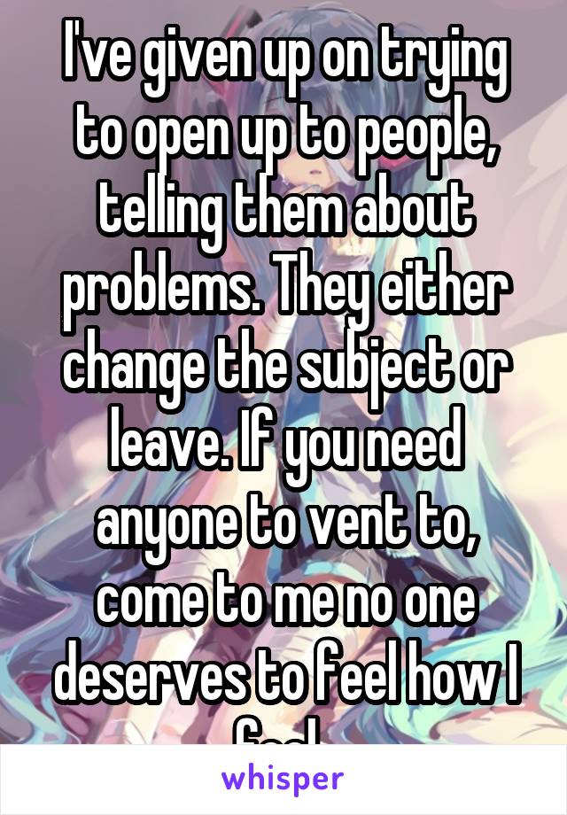 I've given up on trying to open up to people, telling them about problems. They either change the subject or leave. If you need anyone to vent to, come to me no one deserves to feel how I feel. 